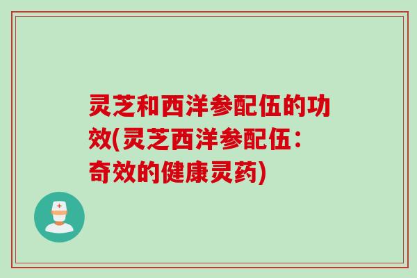 灵芝和西洋参配伍的功效(灵芝西洋参配伍：奇效的健康灵药)