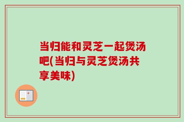 当归能和灵芝一起煲汤吧(当归与灵芝煲汤共享美味)