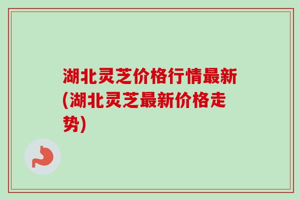 湖北灵芝价格行情新(湖北灵芝新价格走势)