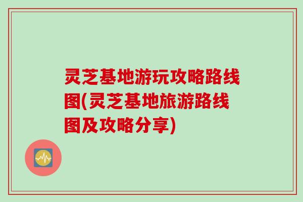 灵芝基地游玩攻略路线图(灵芝基地旅游路线图及攻略分享)