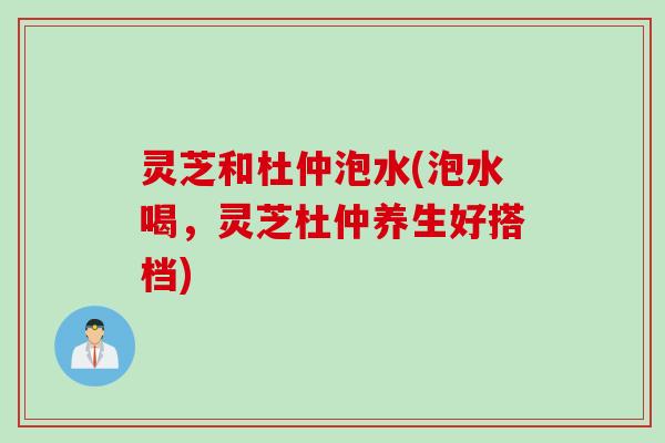 灵芝和杜仲泡水(泡水喝，灵芝杜仲养生好搭档)