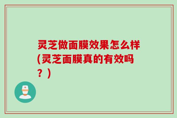 灵芝做面膜效果怎么样(灵芝面膜真的有效吗？)