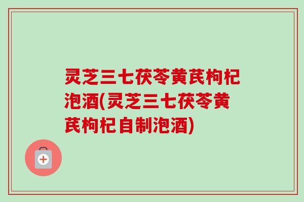 灵芝三七茯苓黄芪枸杞泡酒(灵芝三七茯苓黄芪枸杞自制泡酒)