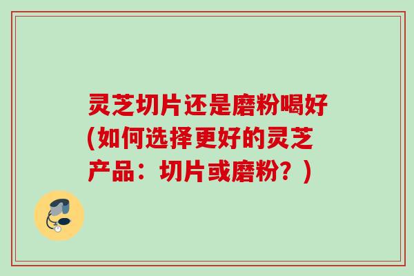 灵芝切片还是磨粉喝好(如何选择更好的灵芝产品：切片或磨粉？)
