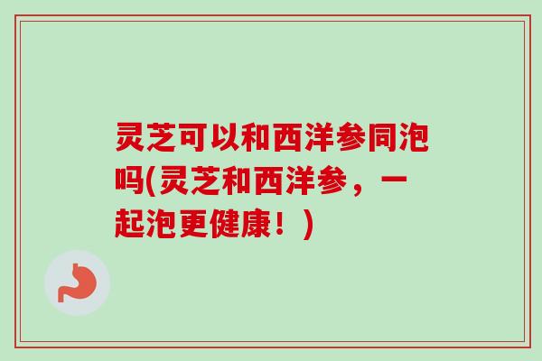 灵芝可以和西洋参同泡吗(灵芝和西洋参，一起泡更健康！)