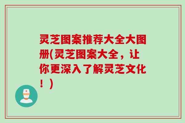 灵芝图案推荐大全大图册(灵芝图案大全，让你更深入了解灵芝文化！)