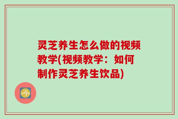 灵芝养生怎么做的视频教学(视频教学：如何制作灵芝养生饮品)