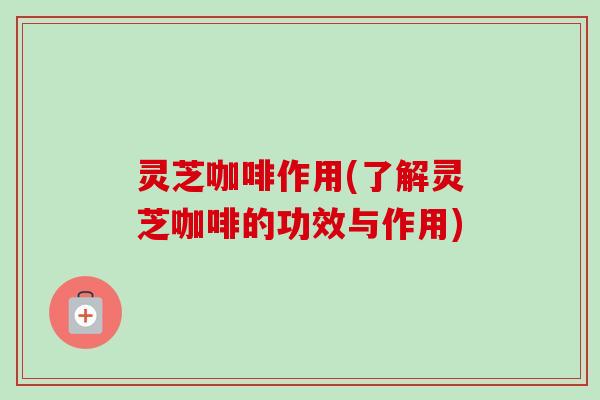 灵芝咖啡作用(了解灵芝咖啡的功效与作用)