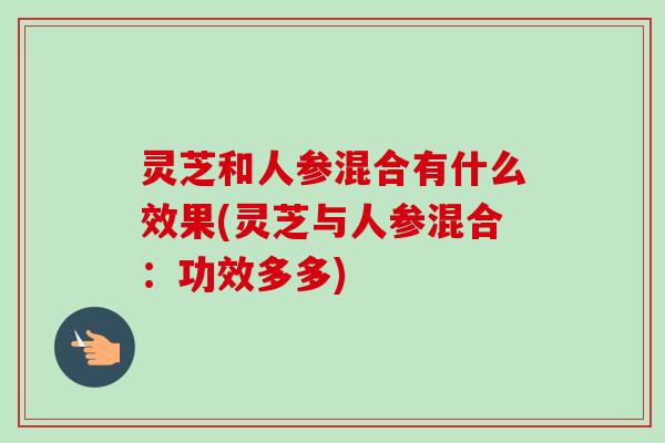 灵芝和人参混合有什么效果(灵芝与人参混合:功效多多) 灵芝和人参混合有什么效果(灵芝与人参混合:功效多多)