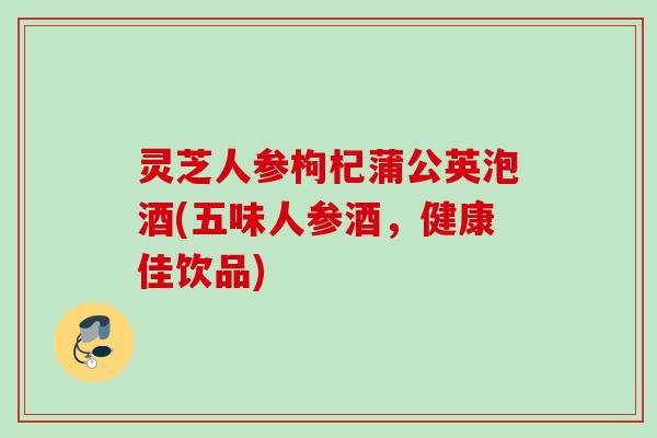 灵芝人参枸杞蒲公英泡酒(五味人参酒，健康佳饮品)