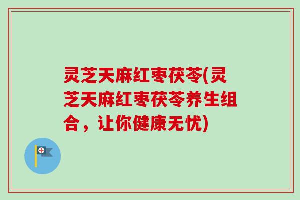 灵芝天麻红枣茯苓(灵芝天麻红枣茯苓养生组合，让你健康无忧)