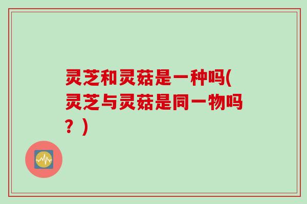 灵芝和灵菇是一种吗(灵芝与灵菇是同一物吗？)