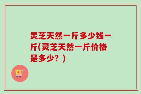 灵芝天然一斤多少钱一斤(灵芝天然一斤价格是多少？)