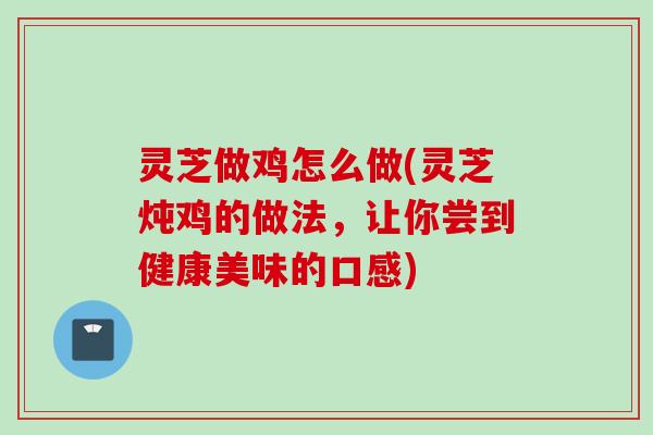 灵芝做鸡怎么做(灵芝炖鸡的做法，让你尝到健康美味的口感)