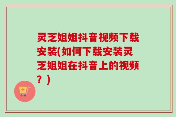 灵芝姐姐抖音视频下载安装(如何下载安装灵芝姐姐在抖音上的视频？)