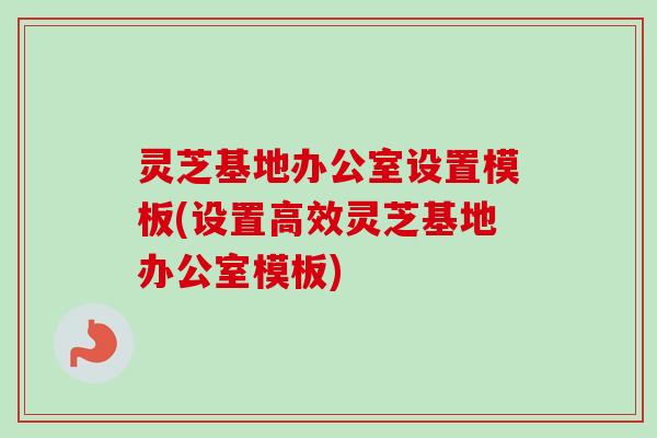 灵芝基地办公室设置模板(设置高效灵芝基地办公室模板)