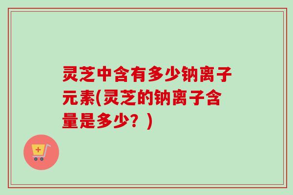 灵芝中含有多少钠离子元素(灵芝的钠离子含量是多少？)