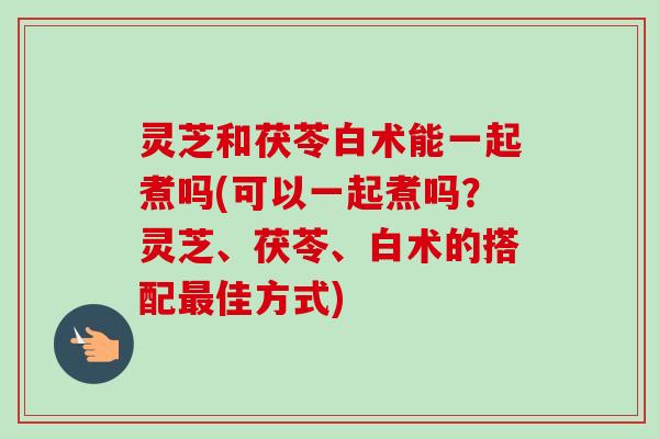 灵芝和茯苓白术能一起煮吗(可以一起煮吗？灵芝、茯苓、白术的搭配最佳方式)