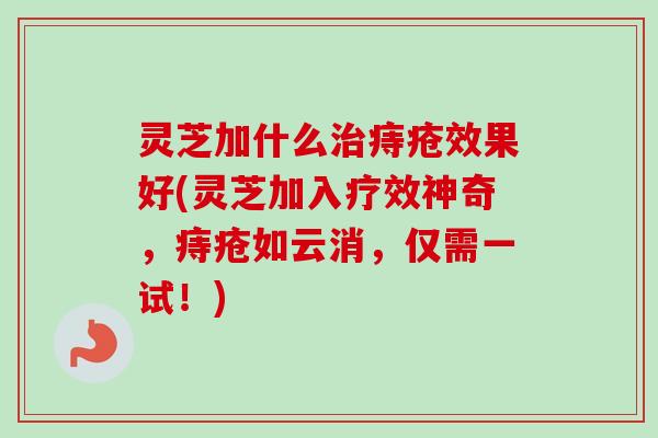 灵芝加什么治痔疮效果好(灵芝加入疗效神奇，痔疮如云消，仅需一试！)