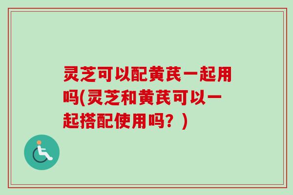 灵芝可以配黄芪一起用吗(灵芝和黄芪可以一起搭配使用吗？)