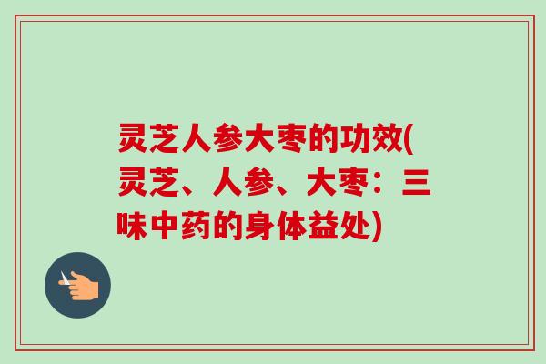 灵芝人参大枣的功效(灵芝、人参、大枣：三味中药的身体益处)
