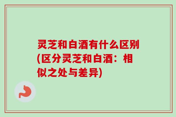 灵芝和白酒有什么区别(区分灵芝和白酒：相似之处与差异)