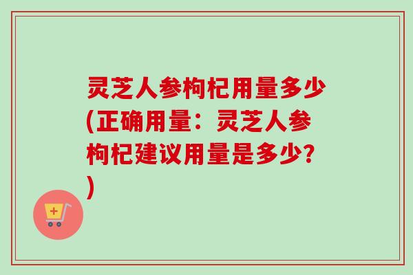 灵芝人参枸杞用量多少(正确用量:灵芝人参枸杞建议用量是多少?) 灵芝人参枸杞用量多少(正确用量:灵芝人参枸杞建议用量是多少?)