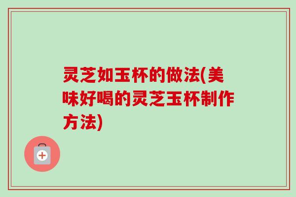 灵芝如玉杯的做法(美味好喝的灵芝玉杯制作方法) 灵芝如玉杯的做法(美味好喝的灵芝玉杯制作方法)