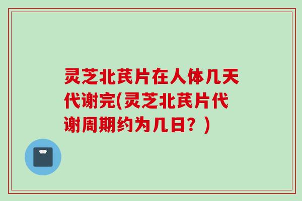灵芝北芪片在人体几天代谢完(灵芝北芪片代谢周期约为几日？)