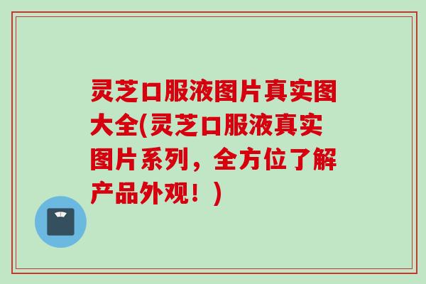 灵芝口服液图片真实图大全(灵芝口服液真实图片系列，全方位了解产品外观！)
