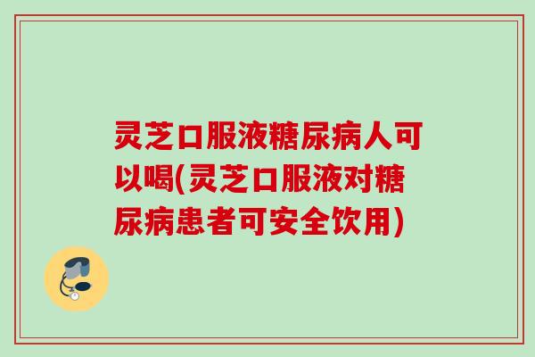 灵芝口服液糖尿病人可以喝(灵芝口服液对糖尿病患者可安全饮用)