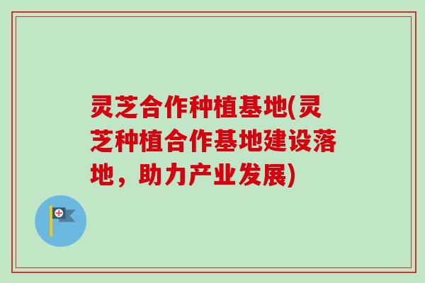 灵芝合作种植基地(灵芝种植合作基地建设落地，助力产业发展)