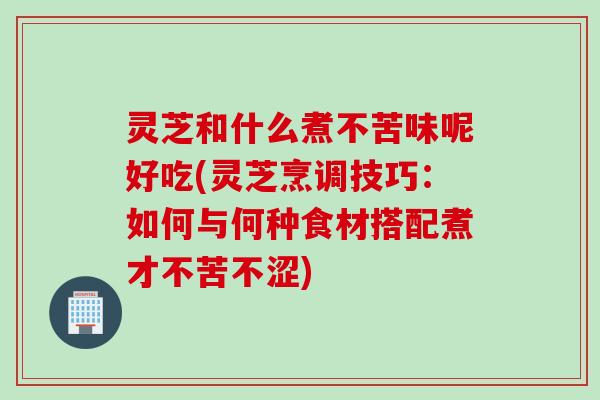 灵芝和什么煮不苦味呢好吃(灵芝烹调技巧：如何与何种食材搭配煮才不苦不涩)