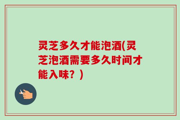 灵芝多久才能泡酒(灵芝泡酒需要多久时间才能入味？)
