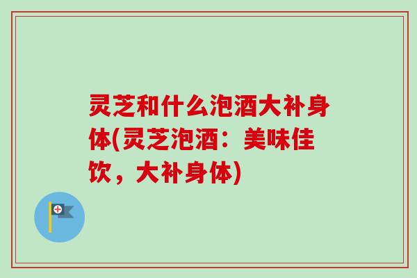 灵芝和什么泡酒大补身体(灵芝泡酒:美味佳饮,大补身体) 灵芝和什么泡酒大补身体(灵芝泡酒:美味佳饮,大补身体)