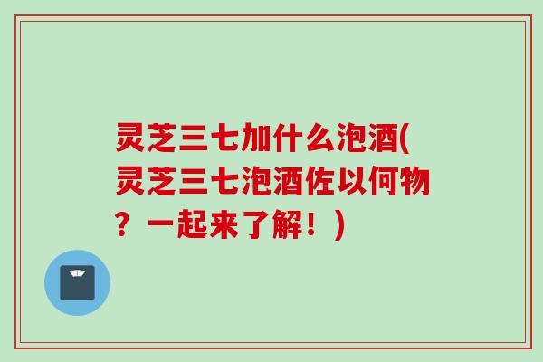 灵芝三七加什么泡酒(灵芝三七泡酒佐以何物？一起来了解！)