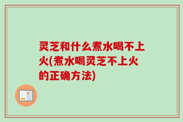 灵芝和什么煮水喝不上火(煮水喝灵芝不上火的正确方法)