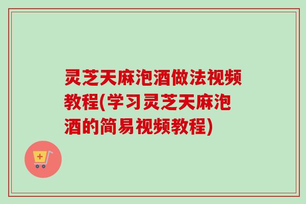 灵芝天麻泡酒做法视频教程(学习灵芝天麻泡酒的简易视频教程)