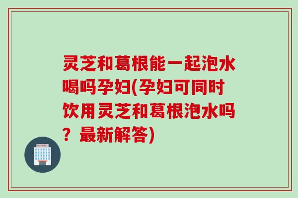 灵芝和葛根能一起泡水喝吗孕妇(孕妇可同时饮用灵芝和葛根泡水吗？最新解答)