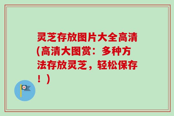灵芝存放图片大全高清(高清大图赏：多种方法存放灵芝，轻松保存！)