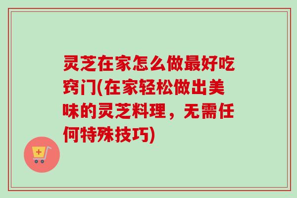 灵芝在家怎么做最好吃窍门(在家轻松做出美味的灵芝料理，无需任何特殊技巧)