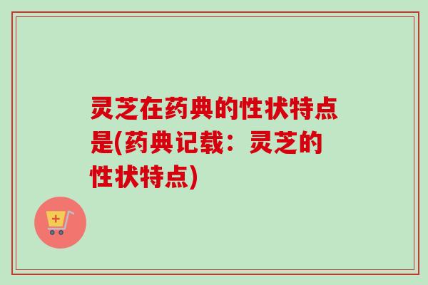 灵芝在药典的性状特点是(药典记载：灵芝的性状特点)