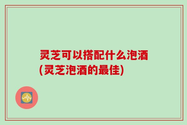 灵芝可以搭配什么泡酒(灵芝泡酒的佳) 灵芝可以搭配什么泡酒(灵芝泡酒的佳)