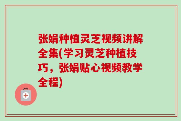 张娟种植灵芝视频讲解全集(学习灵芝种植技巧，张娟贴心视频教学全程)