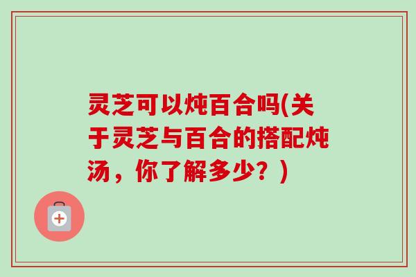 灵芝可以炖百合吗(关于灵芝与百合的搭配炖汤，你了解多少？)