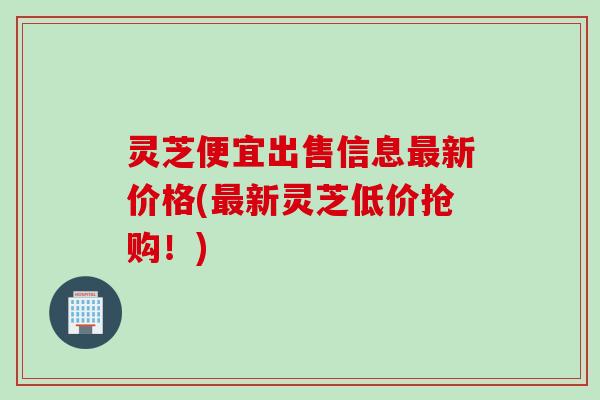 灵芝便宜出售信息最新价格(最新灵芝低价抢购！)