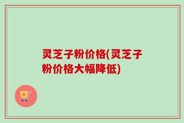 灵芝子粉价格(灵芝子粉价格大幅降低)