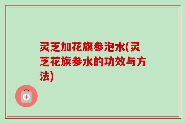 灵芝加花旗参泡水(灵芝花旗参水的功效与方法)