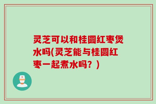 灵芝可以和桂圆红枣煲水吗(灵芝能与桂圆红枣一起煮水吗？)