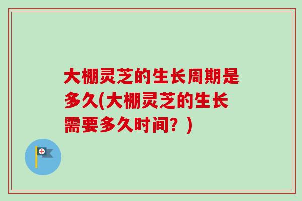 大棚灵芝的生长周期是多久(大棚灵芝的生长需要多久时间？)